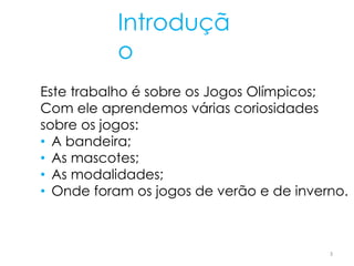 Introduçã
o
Este trabalho é sobre os Jogos Olímpicos;
Com ele aprendemos várias coriosidades
sobre os jogos:
• A bandeira;
• As mascotes;
• As modalidades;
• Onde foram os jogos de verão e de inverno.
3
 