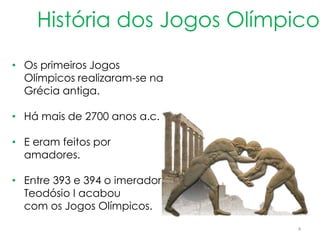 4
História dos Jogos Olímpicos
• Os primeiros Jogos
Olímpicos realizaram-se na
Grécia antiga.
• Há mais de 2700 anos a.c.
• E eram feitos por
amadores.
• Entre 393 e 394 o imerador
Teodósio I acabou
com os Jogos Olímpicos.
 