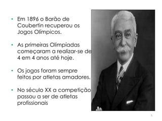 5
• Em 1896 o Barão de
Coubertin recuperou os
Jogos Olímpicos.
• As primeiras Olimpíadas
começaram a realizar-se de
4 em 4 anos até hoje.
• Os jogos foram sempre
feitos por atletas amadores.
• No século XX a competição
passou a ser de atletas
profissionais
 