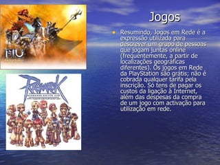 Jogos Resumindo, Jogos em Rede é a expressão utilizada para descrever um grupo de pessoas que jogam juntas online (frequentemente, a partir de localizações geográficas diferentes). Os jogos em Rede da PlayStation são grátis; não é cobrada qualquer tarifa pela inscrição. Só tens de pagar os custos da ligação à Internet, além das despesas da compra de um jogo com activação para utilização em rede.  