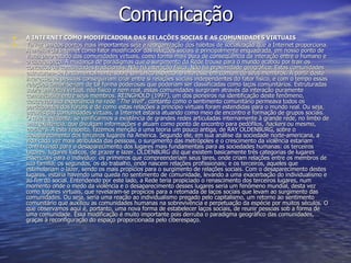 Comunicação A INTERNET COMO MODIFICADORA DAS RELAÇÕES SOCIAS E AS COMUNIDADES VIRTUAIS Talvez um dos pontos mais importantes seja a reorganização dos hábitos de socialização que a Internet proporciona. A análise da Internet como fator modificador das relações sociais é principalmente enquadrada, em nosso ponto de vista, pelo estudo das comunidades virtuais, como forma mais pura de conseqüência da interação entre o humano e o ciberespaço. A mudança de paradigmas que o surgimento da Rede trouxe para o mundo acabou por trair os conceitos de comunidades tradicionais. Não há interação física. Não há proximidade geográfica: Estas comunidades estruturam-se fundamentalmente sobre um único aspecto: o interesse em comum de seus membros. A partir deste interesse, as pessoas conseguiriam criar entre si relações sociais independentes do fator físico, e com o tempo essas relações tornar-se-iam de tal forma poderosas que poderiam ser classificadas como laços comunitários. Estruturadas sobre um  locus  virtual, não físico e nem real, essas comunidades surgiriam através da interação puramente comunicativa entre seus membros. REINGHOLD (1997), um dos pioneiros na identificação deste fenômeno, descreveu sua experiência na rede " The Well ", contanto como o sentimento comunitário permeava todos os participantes dos fóruns e de como estas relações a princípio virtuais foram estendidas para o mundo real. Ou seja, através das comunidades virtuais, a Internet estaria atuando como meio de encontro e formação de grupos sociais. O que é evidente, se verificarmos a existência de grandes redes articuladas internamente à grande rede, no limbo de uma existência, que divulgam informações e atuam como ponto de encontro para pedófilos,  hackers  ou mesmo,  crackers . A este respeito, fazemos menção a uma teoria um pouco antiga, de RAY OLDENBURG, sobre o desaparecimento dos terceiros lugares na América. Segundo ele, em sua análise da sociedade norte-americana, a vida cada vez mais atribulada das pessoas, o surgimento das metrópoles e o crescimento da violência estariam contribuindo para o desaparecimento dos lugares mais fundamentais para as sociedades humanas: os terceiros lugares, lugares lúdicos, de prazer e lazer. OLDENBURG diz que existem basicamente três categorias de lugares essenciais para o indivíduo: os primeiros que compreenderiam seus lares, onde criam relações entre os membros de sua família; os segundos, os do trabalho, onde nascem relações profissionais; e os terceiros, aqueles que estimulariam o lazer, sendo os mais propícios para o surgimento de relações sociais. Com o desaparecimento destes lugares, estaria havendo uma queda no sentimento de comunidade, levando a uma exacerbação do individualismo e ao fim do social. Entendendo por este lado, a Rede teria propiciado o renascimento dos terceiros lugares, num momento onde o medo da violência e o desaparecimento desses lugares seria um fenômeno mundial, desta vez como lugares virtuais, que revelaram-se propícios para a retomada de laços sociais que levam ao surgimento das comunidades. Ou seja, seria uma reação ao individualismo pregado pelo capitalismo, um retorno ao sentimento comunitário que auxiliou as comunidades humanas na sobrevivência e perpetuação da espécie por muitos séculos. O que observamos aqui é, portanto, uma nova forma de estabelecer laços sociais, de reunir pessoas sob a forma de uma comunidade. Essa modificação é muito importante pois derruba o paradigma geográfico das comunidades, graças à reconfiguração do espaço proporcionada pelo ciberespaço. 