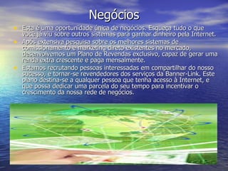 Negócios Esta é uma oportunidade única de negócios. Esqueça tudo o que você já viu sobre outros sistemas para ganhar dinheiro pela Internet. Após extensiva pesquisa sobre os melhores sistemas de comissionamento e marketing direto existentes no mercado, desenvolvemos um Plano de Revendas exclusivo, capaz de gerar uma renda extra crescente e paga mensalmente. Estamos recrutando pessoas interessadas em compartilhar do nosso sucesso, e tornar-se revendedores dos serviços da Banner-Link. Este plano destina-se a qualquer pessoa que tenha acesso à Internet, e que possa dedicar uma parcela do seu tempo para incentivar o crescimento da nossa rede de negócios. 