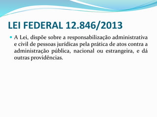 LEI FEDERAL 12.846/2013
 A Lei, dispõe sobre a responsabilização administrativa
e civil de pessoas jurídicas pela prática de atos contra a
administração pública, nacional ou estrangeira, e dá
outras providências.
 