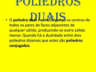 Poliedros
       duais
• O poliedro dual é obtido ligando os centros de
  todos os pares de faces adjacentes de
  qualquer sólido, produzindo-se outro sólido
  menor. Quando há a dualidade entre dois
  poliedros dizemos que estes são poliedros
  conjugados.
 