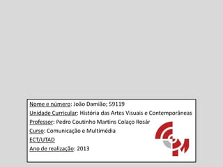 Nome e número: João Damião; 59119
Unidade Curricular: História das Artes Visuais e Contemporâneas
Professor: Pedro Coutinho Martins Colaço Rosário
Curso: Comunicação e Multimédia
ECT/UTAD
Ano de realização: 2013

 