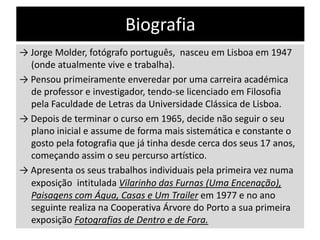 Biografia
→ Jorge Molder, fotógrafo português, nasceu em Lisboa em 1947
(onde atualmente vive e trabalha).
→ Pensou primeiramente enveredar por uma carreira académica
de professor e investigador, tendo-se licenciado em Filosofia
pela Faculdade de Letras da Universidade Clássica de Lisboa.
→ Depois de terminar o curso em 1965, decide não seguir o seu
plano inicial e assume de forma mais sistemática e constante o
gosto pela fotografia que já tinha desde cerca dos seus 17 anos,
começando assim o seu percurso artístico.
→ Apresenta os seus trabalhos individuais pela primeira vez numa
exposição intitulada Vilarinho das Furnas (Uma Encenação),
Paisagens com Água, Casas e Um Trailer em 1977 e no ano
seguinte realiza na Cooperativa Árvore do Porto a sua primeira
exposição Fotografias de Dentro e de Fora.

 