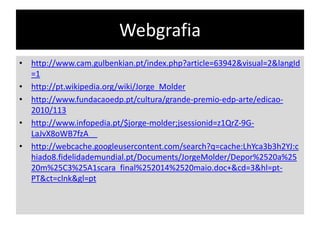 Webgrafia
• http://www.cam.gulbenkian.pt/index.php?article=63942&visual=2&langId
=1
• http://pt.wikipedia.org/wiki/Jorge_Molder
• http://www.fundacaoedp.pt/cultura/grande-premio-edp-arte/edicao2010/113
• http://www.infopedia.pt/$jorge-molder;jsessionid=z1QrZ-9GLaJvX8oWB7fzA__
• http://webcache.googleusercontent.com/search?q=cache:LhYca3b3h2YJ:c
hiado8.fidelidademundial.pt/Documents/JorgeMolder/Depor%2520a%25
20m%25C3%25A1scara_final%252014%2520maio.doc+&cd=3&hl=ptPT&ct=clnk&gl=pt

 