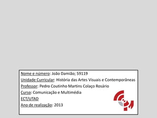 Nome e número: João Damião; 59119
Unidade Curricular: História das Artes Visuais e Contemporâneas
Professor: Pedro Coutinho Martins Colaço Rosário
Curso: Comunicação e Multimédia
ECT/UTAD
Ano de realização: 2013

 