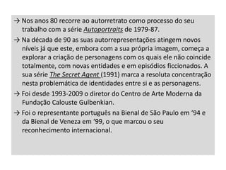 → Nos anos 80 recorre ao autorretrato como processo do seu
trabalho com a série Autoportraits de 1979-87.
→ Na década de 90 as suas autorrepresentações atingem novos
níveis já que este, embora com a sua própria imagem, começa a
explorar a criação de personagens com os quais ele não coincide
totalmente, com novas entidades e em episódios ficcionados. A
sua série The Secret Agent (1991) marca a resoluta concentração
nesta problemática de identidades entre si e as personagens.
→ Foi desde 1993-2009 o diretor do Centro de Arte Moderna da
Fundação Calouste Gulbenkian.
→ Foi o representante português na Bienal de São Paulo em ‘94 e
da Bienal de Veneza em ‘99, o que marcou o seu
reconhecimento internacional.

 