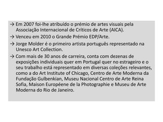 → Em 2007 foi-lhe atribuído o prémio de artes visuais pela
Associação Internacional de Críticos de Arte (AICA).
→ Venceu em 2010 o Grande Prémio EDP/Arte.
→ Jorge Molder é o primeiro artista português representado na
Unesco Art Collection.
→ Com mais de 30 anos de carreira, conta com dezenas de
exposições individuais quer em Portugal quer no estrageiro e o
seu trabalho está representado em diversas coleções relevantes,
como a do Art Institute of Chicago, Centro de Arte Moderna da
Fundação Gulbenkian, Museu Nacional Centro de Arte Reina
Sofia, Maison Européene de la Photographie e Museu de Arte
Moderna do Rio de Janeiro.

 