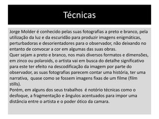Técnicas
Jorge Molder é conhecido pelas suas fotografias a preto e branco, pela
utilização da luz e da escuridão para produzir imagens enigmáticas,
perturbadoras e desorientadores para o observador, não deixando no
entanto de convocar a cor em algumas das suas obras.
Quer sejam a preto e branco, nos mais diversos formatos e dimensões,
em zinco ou polaroids, o artista vai em busca do detalhe significativo
para este ter efeito na descodificação da imagem por parte do
observador, as suas fotografias parecem contar uma história, ter uma
narrativa, quase como se fossem imagens fixas de um filme (film
stills).
Porém, em alguns dos seus trabalhos é notório técnicas como o
desfoque, a fragmentação e ângulos acentuados para impor uma
distância entre o artista e o poder ótico da camara.

 