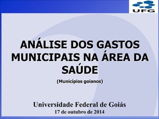 ANÁLISE DOS GASTOS 
MUNICIPAIS NA ÁREA DA 
SAÚDE 
(Municípios goianos) 
Universidade Federal de Goiás 
17 de outubro de 2014 
 