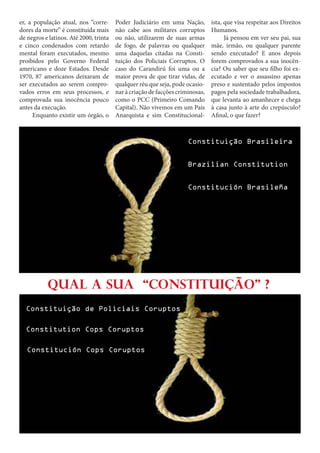 er, a população atual, nos “corredores da morte” é constituída mais
de negros e latinos. Até 2000, trinta
e cinco condenados com retardo
mental foram executados, mesmo
proibidos pelo Governo Federal
americano e doze Estados. Desde
1970, 87 americanos deixaram de
ser executados ao serem comprovados erros em seus processos, e
comprovada sua inocência pouco
antes da execução.		
Enquanto existir um órgão, o

Poder Judiciário em uma Nação,
não cabe aos militares corruptos
ou não, utilizarem de suas armas
de fogo, de palavras ou qualquer
uma daquelas citadas na Constituição dos Policiais Corruptos. O
caso do Carandirú foi uma ou a
maior prova de que tirar vidas, de
qualquer réu que seja, pode ocasionar à criação de facções criminosas,
como o PCC (Primeiro Comando
Capital). Não vivemos em um País
Anarquista e sim Constitucional-

ista, que visa respeitar aos Direitos
Humanos. 				
Já pensou em ver seu pai, sua
mãe, irmão, ou qualquer parente
sendo executado? E anos depois
forem comprovados a sua inocência? Ou saber que seu filho foi executado e ver o assassino apenas
preso e sustentado pelos impostos
pagos pela sociedade trabalhadora,
que levanta ao amanhecer e chega
à casa junto à arte do crepúsculo?
Afinal, o que fazer?

Constituição Brasileira
Brazilian Constitution
Constitución Brasileña

Qual a sua “Constituição” ?
Constituição de Policiais Coruptos
Constitution Cops Coruptos
Constitución Cops Coruptos

 