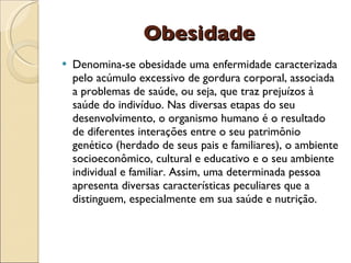 Obesidade
   Denomina-se obesidade uma enfermidade caracterizada
    pelo acúmulo excessivo de gordura corporal, associada
    a problemas de saúde, ou seja, que traz prejuízos à
    saúde do indivíduo. Nas diversas etapas do seu
    desenvolvimento, o organismo humano é o resultado
    de diferentes interações entre o seu patrimônio
    genético (herdado de seus pais e familiares), o ambiente
    socioeconômico, cultural e educativo e o seu ambiente
    individual e familiar. Assim, uma determinada pessoa
    apresenta diversas características peculiares que a
    distinguem, especialmente em sua saúde e nutrição.
 