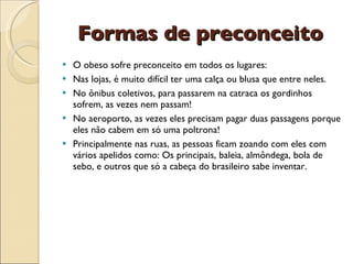 Formas de preconceito
   O obeso sofre preconceito em todos os lugares:
   Nas lojas, é muito difícil ter uma calça ou blusa que entre neles.
   No ônibus coletivos, para passarem na catraca os gordinhos
    sofrem, as vezes nem passam!
   No aeroporto, as vezes eles precisam pagar duas passagens porque
    eles não cabem em só uma poltrona!
   Principalmente nas ruas, as pessoas ficam zoando com eles com
    vários apelidos como: Os principais, baleia, almôndega, bola de
    sebo, e outros que só a cabeça do brasileiro sabe inventar.
 