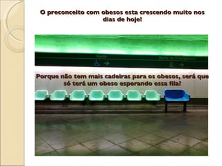O preconceito com obesos esta crescendo muito nos
                   dias de hoje!




Porque não tem mais cadeiras para os obesos, será que
        só terá um obeso esperando essa fila?
 