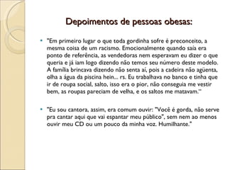Depoimentos de pessoas obesas:
   "Em primeiro lugar o que toda gordinha sofre é preconceito, a
    mesma coisa de um racismo. Emocionalmente quando saía era
    ponto de referência, as vendedoras nem esperavam eu dizer o que
    queria e já iam logo dizendo não temos seu número deste modelo.
    A família brincava dizendo não senta aí, pois a cadeira não agüenta,
    olha a água da piscina hein... rs. Eu trabalhava no banco e tinha que
    ir de roupa social, salto, isso era o pior, não conseguia me vestir
    bem, as roupas pareciam de velha, e os saltos me matavam.“

   "Eu sou cantora, assim, era comum ouvir: "Você é gorda, não serve
    pra cantar aqui que vai espantar meu público", sem nem ao menos
    ouvir meu CD ou um pouco da minha voz. Humilhante."
 