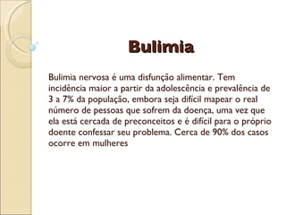 Bulimia
 
Bulimia nervosa é uma disfunção alimentar. Tem
incidência maior a partir da adolescência e prevalência de
3 a 7% da população, embora seja difícil mapear o real
número de pessoas que sofrem da doença, uma vez que
ela está cercada de preconceitos e é difícil para o próprio
doente confessar seu problema. Cerca de 90% dos casos
ocorre em mulheres
 