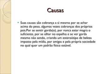 Causas
   Suas causas são cobrança a si mesmo por se achar
    acima do peso, algumas vezes cobranças dos próprios
    pais.Por se sentir gorda(o), por nunca estar magra o
    suficiente, por se olhar no espelho e se ver gorda
    mesmo não sendo, criando um estereótipo de beleza
    imposto pela mídia, por amigas e pela própria sociedade
    no qual quer um padrão físico estável.
 