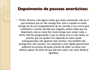 Depoimento de pessoas anoréxicas:

   Tenho 18 anos, e faz alguns meses que estou vomitando, não sei o
      que acontece que eu não consigo ficar com a comida na minha
    barriga me da um arrependimento de ter comido aí vou corro para
      o banheiro e vomito não falo pra ninguém, tenho medo que me
      desprezem, mas as vezes fico muito tempo sem comer nada, e
    minha mãe fica perguntando o que eu tenho mas eu não conto, eu
            preciso que me ajudem me responda eu estou quase
       enlouquecendo, não agüento mais vomitar, mas também não
    consigo ficar sem vomitar, me responda o mais rápido possível que
       puderem eu preciso de ajuda, preciso de saber se estou com
     bulimia, apesar de achar de que não tem nada a ver, bom desde já
                                 agradeço.
 