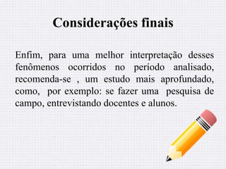 Considerações finais 
Enfim, para uma melhor interpretação desses 
fenômenos ocorridos no período analisado, 
recomenda-se , um estudo mais aprofundado, 
como, por exemplo: se fazer uma pesquisa de 
campo, entrevistando docentes e alunos. 
 