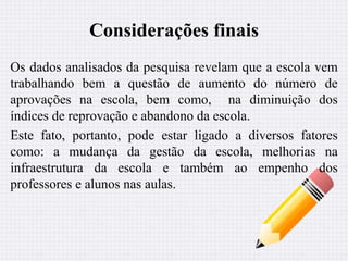 Considerações finais 
Os dados analisados da pesquisa revelam que a escola vem 
trabalhando bem a questão de aumento do número de 
aprovações na escola, bem como, na diminuição dos 
índices de reprovação e abandono da escola. 
Este fato, portanto, pode estar ligado a diversos fatores 
como: a mudança da gestão da escola, melhorias na 
infraestrutura da escola e também ao empenho dos 
professores e alunos nas aulas. 
 