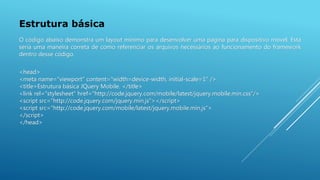 Estrutura básica
<head>
<meta name="viewport" content="width=device-width, initial-scale=1" />
<title>Estrutura básica JQuery Mobile. </title>
<link rel="stylesheet" href="http://code.jquery.com/mobile/latest/jquery.mobile.min.css"/>
<script src="http://code.jquery.com/jquery.min.js"></script>
<script src="http://code.jquery.com/mobile/latest/jquery.mobile.min.js">
</script>
</head>
O código abaixo demonstra um layout mínimo para desenvolver uma página para dispositivo móvel. Esta
seria uma maneira correta de como referenciar os arquivos necessários ao funcionamento do framework
dentro desse código.
 
