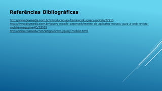 Referências Bibliográficas
http://www.devmedia.com.br/introducao-ao-framework-jquery-mobile/27213
http://www.devmedia.com.br/jquery-mobile-desenvolvimento-de-aplicatos-moveis-para-a-web-revista-
mobile-magazine-40/23555
http://www.criarweb.com/artigos/intro-jquery-mobile.html
 