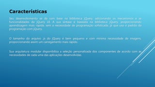 Características
Seu desenvolvimento se dá com base na biblioteca jQuery, adicionando os mecanismos e as
funcionalidades da jQuery UI. A sua sintaxe é baseada na biblioteca jQuery, proporcionando
aprendizagem mais rápida, sem a necessidade de programação sofisticada, já que usa o padrão da
programação com jQuery.
O tamanho do arquivo .js do jQuery é bem pequeno e com mínima necessidade de imagens,
proporcionando assim um carregamento mais rápido.
Sua arquitetura modular disponibiliza a seleção personalizada dos componentes de acordo com as
necessidades de cada uma das aplicações desenvolvidas.
 