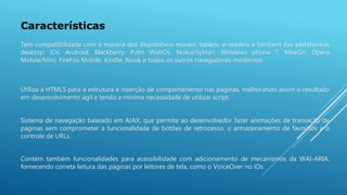 Características
Utiliza a HTML5 para a estrutura e inserção de comportamento nas páginas, melhorando assim o resultado
em desenvolvimento ágil e tendo a mínima necessidade de utilizar script.
Sistema de navegação baseado em AJAX, que permite ao desenvolvedor fazer animações de transação de
páginas sem comprometer a funcionalidade de botões de retrocesso, o armazenamento de favoritos e o
controle de URLs.
Contém também funcionalidades para acessibilidade com adicionamento de mecanismos da WAI-ARIA,
fornecendo correta leitura das páginas por leitores de tela, como o VoiceOver no iOs.
Tem compatibilidade com a maioria dos dispositivos móveis, tablets, e-readers e também das plataformas
desktop: iOs, Android, Blackberry, Palm WebOs, Nokia/Sybian, Windows phone 7, MeeGo, Opera
Mobile/Mini, FireFox Mobile, Kindle, Nook e todos os outros navegadores modernos
 