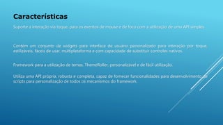 Características
Framework para a utilização de temas, ThemeRoller, personalizável e de fácil utilização.
Utiliza uma API própria, robusta e completa, capaz de fornecer funcionalidades para desenvolvimento de
scripts para personalização de todos os mecanismos do framework.
Suporte a interação via toque, para os eventos de mouse e de foco com a utilização de uma API simples.
Contém um conjunto de widgets para interface de usuário personalizado para interação por toque,
estilizáveis, fáceis de usar, multiplataforma e com capacidade de substituir controles nativos.
 