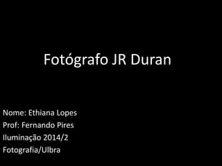 Fotógrafo JR Duran 
Nome: Ethiana Lopes 
Prof: Fernando Pires 
Iluminação 2014/2 
Fotografia/Ulbra 
 