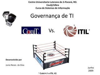 Centro Universitario Luterano de Ji-Paraná, RO.
                                        Ceulji/Ulbra
                             Curso de Sistemas de Informação


                        Governança de TI

                                           Vs.




Desenvolvido por

Junio Neves da Silva
                                                                         Junho
                                                                          2009
                                * Cobit 4.1 e ITIL V2
 