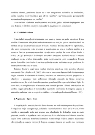 conflitos laborais, geralmente devem se a “um antagonismo, voluntário ou involuntário,
contra o qual ou possivelmente do qual advém o conflito” e de “uma questão que se prende
com as duas forças opostas, em conflito”.
Estes factores conduzem inevitavelmente ao conflito, pois a entidade empregadora não
está disposta ou não tem condições para aceder às exigências dos assalariados.
1.4. Escalada irracional
A escalada irracional está relacionada com todas as causas que estão na origem de um
conflito. Essas causas vão provocando um crescente de emoções que se torna irracional, na
medida em que os envolvidos deixam de visar a resolução dos seus objectivos e problemas,
não agem corretamente e não procuram a assertividade, ou seja, a resolução pacífica e a
conversa franca e permanente com vista à resolução do conflito. Tal como afirma, Cunha e
Leitão (2012) a dinâmica do escalamento do conflito aparece no momento em que se apuram
mudanças no seu nível ou intensidade e pode compreender-se como consequência de uma
espiral de conflito (um círculo vicioso) na qual cada um dos mediadores reage igualmente de
modo contestável à ação do outro.
Podemos denotar o surgir desta escalada irracional através de certos aspectos, tal como
nos enuncia Pina e Cunha et al. (2003), tais como: o incremento da quantidade de assuntos em
litígio; aumento da dimensão do conflito; crescendo de hostilidade; recurso progressivo a
objectivos e exigências mais ambiciosas; utilização crescente de táticas coercivas;
empobrecimento dos níveis de confiança mútua; posições rígidas e proeminência da lógica de
soma nula, na arregimentação de terceiros para tomarem partido. Durante esta escalada do
conflito surgem várias fases de racionalidade e controlo, rompimento da relação e agressão e
destruição, cada qual com os respectivos estádios e orientação predominante (Thomas 1992).
2. Negociação – tipos e fases
A negociação faz parte do dia-a-dia do ser humano nos mais simples gestos do quotidiano.
É impossível negar a sua presença, utilidade e a sua influência no nosso estilo de vida. Neste
sentido, a negociação acaba por assumir uma pluralidade de definições, entre as quais
podemos enunciar: a negociação como um processo de decisão interpessoal, durante o qual se
decide sobre a alocação de recursos diminutos ou um esforço coletivo, onde os mediadores
são motivados a cooperar entre si, de forma a conseguir alcançar um acordo, mas competem
 