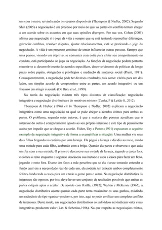 um com o outro, reivindicando os recursos disponíveis (Thompson & Nadler, 2002). Segundo
Shin (2005) a negociação é um processo por meio do qual as partes em conflito tentam chegar
a um acordo sobre os assuntos em que suas opiniões divergem. Por sua vez, Cohen (2005)
afirma que negociação é o jogo da vida e sempre que se está tentando reconciliar diferenças,
gerenciar conflitos, resolver disputas, ajustar relacionamentos, está se praticando o jogo da
negociação. A vida é um processo contínuo de tentar influenciar outras pessoas. Sempre que
uma pessoa, visando um objetivo, se comunica com outra para afetar seu comportamento ou
conduta, está participando do jogo da negociação. As funções da negociação podem portanto
resumir-se a: desenvolvimento de acordos específicos, desenvolvimento de políticas de longo
prazo sobre papéis, obrigações e privilégios e mediação da mudança social (Pruitt, 1981).
Consequentemente, a negociação pode ter diversos resultados, tais como: vitória para um dos
lados, um simples acordo de compromisso entre as partes, um acordo integrativo ou um
fracasso em atingir o acordo (De Dreu et al., 1999).
Na teoria da negociação existem três tipos distintos de classificação: negociação
integrativa e negociação distributiva e de «motivos mistos» (Cunha, P & Leitão S., 2012).
Thompson & Hrebec (1996) cit In Thompson e Nadler, 2002) explicam a negociação
integrativa como uma negociação na qual se pode chegar a acordos ótimos para ambas as
partes. O problema, segundo estes autores, é que a maioria das pessoas acreditam que o
interesse do outro é completamente oposto ao seu próprio interesse e este tipo de pensamento
acaba por impedir que se chegue a acordo. Fisher, Ury e Patton (1991) expuseram o seguinte
exemplo de negociação integrativa de forma a exemplificar a situação: Uma mulher viu seus
dois filhos brigando na cozinha por uma laranja. Ela pegou a laranja e dividiu ao meio, dando
uma metade para cada filho, acabando com a briga. Quando ela parou e observou o que cada
um fez com a sua metade. O primeiro descascou sua metade da laranja, jogando a casca fora,
e comeu o resto enquanto o segundo descascou sua metade e usou a casca para fazer um bolo,
jogando o resto fora. Diante dos fatos a mãe percebeu que se ela tivesse tentando entender a
fundo qual era a necessidade real de cada um, ela poderia ter deixado ambos completamente
felizes dando toda a casca para um e todo o gomo para o outro. Na negociação distributiva os
interesses são opostos; por isso deve haver um conjunto de resultados possíveis que ambas as
partes estejam aptas a aceitar. De acordo com Raiffa, (1982); Walton e McKersie (1965), a
negociação distributiva ocorre quando cada parte tenta maximizar os seus ganhos, existindo
um raciocínio do tipo «ganhar-perder» e, por isso, aqui se pode verificar um completo conflito
de interesses. Deste modo, nas negociações distributivas os indivíduos reivindicam valor e nas
integrativas produzem valor (Lax & Sebenius,1986). No que respeita as negociações mistas,
 
