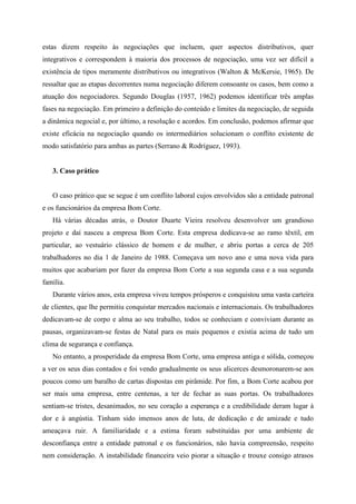 estas dizem respeito às negociações que incluem, quer aspectos distributivos, quer
integrativos e correspondem à maioria dos processos de negociação, uma vez ser difícil a
existência de tipos meramente distributivos ou integrativos (Walton & McKersie, 1965). De
ressaltar que as etapas decorrentes numa negociação diferem consoante os casos, bem como a
atuação dos negociadores. Segundo Douglas (1957, 1962) podemos identificar três amplas
fases na negociação. Em primeiro a definição do conteúdo e limites da negociação, de seguida
a dinâmica negocial e, por último, a resolução e acordos. Em conclusão, podemos afirmar que
existe eficácia na negociação quando os intermediários solucionam o conflito existente de
modo satisfatório para ambas as partes (Serrano & Rodríguez, 1993).
3. Caso prático
O caso prático que se segue é um conflito laboral cujos envolvidos são a entidade patronal
e os funcionários da empresa Bom Corte.
Há várias décadas atrás, o Doutor Duarte Vieira resolveu desenvolver um grandioso
projeto e daí nasceu a empresa Bom Corte. Esta empresa dedicava-se ao ramo têxtil, em
particular, ao vestuário clássico de homem e de mulher, e abriu portas a cerca de 205
trabalhadores no dia 1 de Janeiro de 1988. Começava um novo ano e uma nova vida para
muitos que acabariam por fazer da empresa Bom Corte a sua segunda casa e a sua segunda
família.
Durante vários anos, esta empresa viveu tempos prósperos e conquistou uma vasta carteira
de clientes, que lhe permitiu conquistar mercados nacionais e internacionais. Os trabalhadores
dedicavam-se de corpo e alma ao seu trabalho, todos se conheciam e conviviam durante as
pausas, organizavam-se festas de Natal para os mais pequenos e existia acima de tudo um
clima de segurança e confiança.
No entanto, a prosperidade da empresa Bom Corte, uma empresa antiga e sólida, começou
a ver os seus dias contados e foi vendo gradualmente os seus alicerces desmoronarem-se aos
poucos como um baralho de cartas dispostas em pirâmide. Por fim, a Bom Corte acabou por
ser mais uma empresa, entre centenas, a ter de fechar as suas portas. Os trabalhadores
sentiam-se tristes, desanimados, no seu coração a esperança e a credibilidade deram lugar à
dor e à angústia. Tinham sido imensos anos de luta, de dedicação e de amizade e tudo
ameaçava ruir. A familiaridade e a estima foram substituídas por uma ambiente de
desconfiança entre a entidade patronal e os funcionários, não havia compreensão, respeito
nem consideração. A instabilidade financeira veio piorar a situação e trouxe consigo atrasos
 
