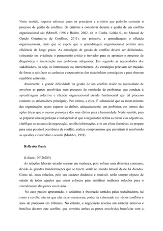 Neste sentido, importa salientar quais os princípios e critérios que poderão sustentar o
processo de gestão de conflitos. Os critérios a considerar durante a gestão de um conflito
organizacional são (Mitroff, 1998 e Rahim, 2002, cit in Cunha, Leitão S., no Manual de
Gestão Construtiva de Conflitos, 2011): em primeiro, a aprendizagem e eficácia
organizacionais, dado que se espera que a aprendizagem organizacional permita uma
eficiência de longo prazo. As estratégias de gestão de conflito devem ser delimitadas,
colocando em evidência o pensamento critico e inovador para se aprender o processo de
diagnóstico e intervenção nos problemas adequados. Em segundo as necessidades dos
stakeholders, ou seja, os interessados ou intervenientes. As estratégias precisam ser traçadas
de forma a satisfazer as carências e expectativas dos stakeholders estratégicos e para obterem
equilíbrio entre eles.
Atualmente, a grande dificuldade da gestão de um conflito reside na necessidade de
envolver as partes envolvidas num processo de resolução de problemas que conduza à
aprendizagem colectiva e eficácia organizacional (sendo fundamental que tal processo
contente os stakeholders principais). Por último, a ética. É substancial que os intervenientes
das organizações sejam capazes de definir, adequadamente, um problema, em termos das
ações éticas que o mesmo provoca e dos seus efeitos para a humanidade. Neste sentido, para
se preparar uma negociação é indispensável que o negociador defina as metas e os objectivos,
clarifique os assuntos da negociação, recolha informações, crie um clima favorável, se prepare
para uma possível ocorrência de conflito, realize compromissos que permitam ir resolvendo
as questões e concretize o acordo (Maddux, 1991).
Reflexões finais
(Liliana - Nº 26289)
As relações laborais estarão sempre em mudança, pois sofrem uma dinâmica constante,
devido às grandes transformações que se fazem sentir no mundo laboral desde há décadas.
Como tal, estas relações, pelo seu carácter dinâmico e mutável, serão sempre objecto de
estudo de todos aqueles que unem esforços para viabilizar melhores soluções para o
entendimento das partes envolvidas.
No caso prático apresentado, o desânimo e frustração sentidos pelos trabalhadores, tal
como a revolta interior que eles experimentavam, podia ter culminado em vários conflitos e
anos de processos em tribunais. No entanto, a negociação revelou um carácter decisivo e
benéfico durante este conflito, que permitiu ambas as partes envolvidas beneficiar com o
 