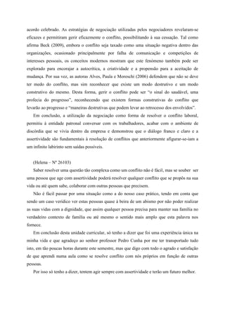 acordo celebrado. As estratégias de negociação utilizadas pelos negociadores revelaram-se
eficazes e permitiram gerir eficazmente o conflito, possibilitando à sua cessação. Tal como
afirma Beck (2009), embora o conflito seja taxado como uma situação negativa dentro das
organizações, ocasionado principalmente por falha de comunicação e competições de
interesses pessoais, os conceitos modernos mostram que este fenómeno também pode ser
explorado para encorajar a autocrítica, a criatividade e a propensão para a aceitação de
mudança. Por sua vez, as autoras Alves, Paula e Moreschi (2006) defendem que não se deve
ter medo do conflito, mas sim reconhecer que existe um modo destrutivo e um modo
construtivo do mesmo. Desta forma, gerir o conflito pode ser “o sinal do saudável, uma
profecia do progresso”, reconhecendo que existem formas construtivas do conflito que
levarão ao progresso e “maneiras destrutivas que podem levar ao retrocesso dos envolvidos”.
Em conclusão, a utilização da negociação como forma de resolver o conflito laboral,
permitiu à entidade patronal conversar com os trabalhadores, acabar com o ambiente de
discórdia que se vivia dentro da empresa e demonstrou que o diálogo franco e claro e a
assertividade são fundamentais à resolução de conflitos que anteriormente afigurar-se-iam a
um infinito labirinto sem saídas possíveis.
(Helena – Nº 26103)
Saber resolver uma questão tão complexa como um conflito não é fácil, mas se souber ser
uma pessoa que age com assertividade poderá resolver qualquer conflito que se propôs na sua
vida ou até quem sabe, colaborar com outras pessoas que precisem.
Não é fácil passar por uma situação como a do nosso caso prático, tendo em conta que
sendo um caso verídico ver estas pessoas quase à beira de um abismo por não poder realizar
as suas vidas com a dignidade, que assim qualquer pessoa precisa para manter sua família no
verdadeiro contexto de família ou até mesmo o sentido mais amplo que esta palavra nos
fornece.
Em conclusão desta unidade curricular, só tenho a dizer que foi uma experiência única na
minha vida e que agradeço ao senhor professor Pedro Cunha por me ter transportado tudo
isto, em tão poucas horas durante este semestre, mas que digo com todo o agrado e satisfação
de que aprendi numa aula como se resolve conflito com nós próprios em função de outras
pessoas.
Por isso só tenho a dizer, tentem agir sempre com assertividade e terão um futuro melhor.
 