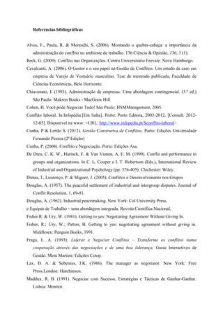 Referencias bibliográficas
Alves, F., Paula, R. & Moreschi, S. (2006). Montando o quebra-cabeça: a importância da
administração do conflito no ambiente de trabalho. 136 Ciência & Opinião, 136, 3 (1).
Beck, G. (2009). Conflito nas Organizações. Centro Universitário Feevale. Novo Hamburgo.
Cavalcanti, A. (2006). O Gestor e o seu papel na Gestão de Conflitos. Um estudo de caso em
empresa de Varejo de Vestuário masculino. Tese de mestrado publicada, Faculdade de
Ciências Económicas, Belo Horizonte.
Chiavenato, I. (1993). Administração de empresas: Uma abordagem contingencial. (3.ª ed.)
São Paulo: Makron Books - MacGraw Hill.
Cohen, H. Você pode Negociar Tudo! São Paulo: HSMManagement, 2005.
Conflito laboral. In Infopédia [Em linha]. Porto: Porto Editora, 2003-2012. [Consult. 2012-
12-05]. Disponível na www: <URL: http://www.infopedia.pt/$conflito-laboral>.
Cunha, P & Leitão S. (2012). Gestão Construtiva de Conflitos. Porto: Edições Universidade
Fernando Pessoa (2ª Edição)
Cunha, P. (2008). Conflito e Negociação. Porto: Edições Asa.
De Dreu, C. K. W., Harinck, F. & Van Vianen, A. E. M. (1999). Conflit and performance in
groups and organizations. In C. L. Cooper e I. T. Robertson (Eds.), International Review
of Industrial and Organizational Psychology (pp. 376-405). Chichester: Wiley.
Dimas, I., Lourenço, P. & Miguez, J. (2005). Conflitos e Desenvolvimento nos Grupos
Douglas, A. (1957). The peaceful settlement of industrial and intergroup disputes. Journal of
Conflit Resolution, 1, 69-81.
Douglas, A. (1962). Industrial peacemaking. New York: Col University Press.
e Equipas de Trabalho – uma abordagem integrada. Revista Científica Nacional,
Fisher R. & Ury, W. (1981). Getting to yes: Negotiating Agreement Without Giving In.
Fisher, R.; Ury, W.; Patton, B. Getting to yes: negotiating agreement without giving in.
Middlesex: Penguin Books, 1991.
Fraga, L. A. (1993). Liderar e Negociar Conflitos – Transforme os conflitos numa
cooperação através das negociações e de uma boa liderança. Guias Interactivos de
Gestão. Mem Martins: Edições Cetop.
Lax, D. A. & Sebenius, J.K. (1986). The manager as negotiator. New York: Free
Press.London: Hutchinson.
Maddux, R. B. (1991). Negociar com Sucesso, Estratégias e Tácticas de Ganhar-Ganhar.
Lisboa: Monitor.
 