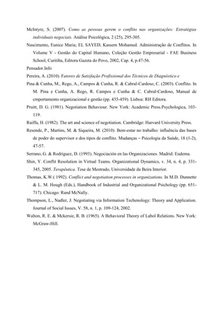 McIntyre, S. (2007). Como as pessoas gerem o conflito nas organizações: Estratégias
individuais negociais. Análise Psicológica, 2 (25), 295-305.
Nascimento, Eunice Maria; EL SAYED, Kassem Mohamed. Administração de Conflitos. In
Volume V - Gestão do Capital Humano, Coleção Gestão Empresarial - FAE Business
School, Curitiba, Editora Gazeta do Povo, 2002, Cap. 4, p.47-56.
Pensador.Info
Pereira, A. (2010). Fatores de Satisfação Profissional dos Técnicos de Diagnóstico e
Pina & Cunha, M., Rego, A., Campos & Cunha, R. & Cabral-Cardoso, C. (2003). Conflito. In
M. Pina e Cunha, A. Rego, R. Campos e Cunha & C. Cabral-Cardoso, Manual de
cmportamento organizacional e gestão (pp. 435-459). Lisboa: RH Editora.
Pruitt, D. G. (1981). Negotiation Behaviour. New York: Academic Press.Psychologica, 103-
119.
Raiffa, H. (1982). The art and science of negotiation. Cambridge: Harvard University Press.
Resende, P., Martins, M. & Siqueira, M. (2010). Bem-estar no trabalho: influência das bases
de poder do supervisor e dos tipos de conflito. Mudanças – Psicologia da Saúde, 18 (1-2),
47-57.
Serrano, G. & Rodríguez, D. (1993). Negociación en las Organizaciones. Madrid: Eudema.
Shin, Y. Conflit Resolution in Virtual Teams. Organizational Dynamics, v. 34, n. 4, p. 331-
345, 2005. Terapêutica. Tese de Mestrado, Universidade da Beira Interior.
Thomas, K.W.( 1992). Conflict and negotiation processes in organizations. In M.D. Dunnette
& L. M. Hough (Eds.), Handbook of Industrial and Organizational Psichology (pp. 651-
717). Chicago: Rand McNally.
Thompson, L., Nadler, J. Negotiating via Information Techenology: Theory and Application.
Journal of Social Issues, V. 58, n. 1, p. 109-124, 2002.
Walton, R. E. & Mckersie, R. B. (1965). A Behavioral Theory of Labol Relations. New York:
McGraw-Hill.
 