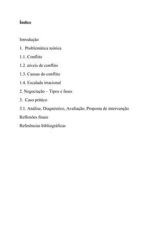 Índice
Introdução
1. Problemática teórica
1.1. Conflito
1.2. níveis de conflito
1.3. Causas do conflito
1.4. Escalada irracional
2. Negociação – Tipos e fases
3. Caso prático
3.1. Análise, Diagnóstico, Avaliação, Proposta de intervenção
Reflexões finais
Referências bibliográficas
 