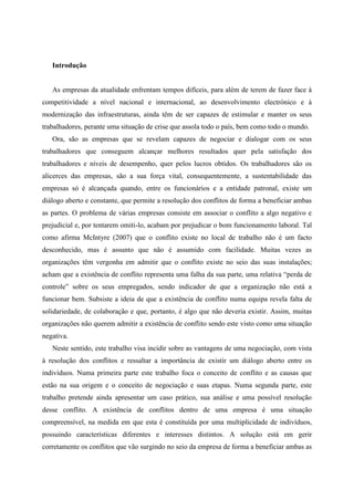 Introdução
As empresas da atualidade enfrentam tempos difíceis, para além de terem de fazer face à
competitividade a nível nacional e internacional, ao desenvolvimento electrónico e à
modernização das infraestruturas, ainda têm de ser capazes de estimular e manter os seus
trabalhadores, perante uma situação de crise que assola todo o país, bem como todo o mundo.
Ora, são as empresas que se revelam capazes de negociar e dialogar com os seus
trabalhadores que conseguem alcançar melhores resultados quer pela satisfação dos
trabalhadores e níveis de desempenho, quer pelos lucros obtidos. Os trabalhadores são os
alicerces das empresas, são a sua força vital, consequentemente, a sustentabilidade das
empresas só é alcançada quando, entre os funcionários e a entidade patronal, existe um
diálogo aberto e constante, que permite a resolução dos conflitos de forma a beneficiar ambas
as partes. O problema de várias empresas consiste em associar o conflito a algo negativo e
prejudicial e, por tentarem omiti-lo, acabam por prejudicar o bom funcionamento laboral. Tal
como afirma McIntyre (2007) que o conflito existe no local de trabalho não é um facto
desconhecido, mas é assunto que não é assumido com facilidade. Muitas vezes as
organizações têm vergonha em admitir que o conflito existe no seio das suas instalações;
acham que a existência de conflito representa uma falha da sua parte, uma relativa “perda de
controle” sobre os seus empregados, sendo indicador de que a organização não está a
funcionar bem. Subsiste a ideia de que a existência de conflito numa equipa revela falta de
solidariedade, de colaboração e que, portanto, é algo que não deveria existir. Assim, muitas
organizações não querem admitir a existência de conflito sendo este visto como uma situação
negativa.
Neste sentido, este trabalho visa incidir sobre as vantagens de uma negociação, com vista
à resolução dos conflitos e ressaltar a importância de existir um diálogo aberto entre os
indivíduos. Numa primeira parte este trabalho foca o conceito de conflito e as causas que
estão na sua origem e o conceito de negociação e suas etapas. Numa segunda parte, este
trabalho pretende ainda apresentar um caso prático, sua análise e uma possível resolução
desse conflito. A existência de conflitos dentro de uma empresa é uma situação
compreensível, na medida em que esta é constituída por uma multiplicidade de indivíduos,
possuindo características diferentes e interesses distintos. A solução está em gerir
corretamente os conflitos que vão surgindo no seio da empresa de forma a beneficiar ambas as
 