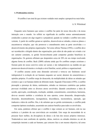 1. Problemática teórica
O conflito é um sinal de que existem verdades mais amplas e perspectivas mais belas.
A. N. Whitehead
Enquanto seres humanos que somos o conflito faz parte do nosso dia-a-dia e da nossa
interação com o mundo. Ao refletir no significado de conflito somos automaticamente
conduzidos a pensar em algo negativo e prejudicial, quando na verdade o conflito tem outra
vertente. A partir do conflito geram-se opiniões, desenvolvem-se atitudes, criam-se planos e
encontram-se soluções, que vão promover o entendimento entre as parte envolvidas e o
desenvolvimento das próprias organizações. Tal como afirma Thomas (1992), o conflito deve
ser reconhecido e dirigido dentro das organizações, pois além de não poder ser evitado e ter
um carácter constante, se gerido favoravelmente pode comportar grandes benefícios às
organizações. Os gestores afirmam que despendem cerca de 20% do seu tempo resolvendo
alguma forma de conflito. Beck (2009) salienta ainda que Os conflitos sempre existiram e
fizeram parte do nosso convívio como ser sociais e são indispensáveis na medida em que
promovem desenvolvimento e evolução a nível familiar, social, político e organizacional.
O conflito assume assim uma dimensão universal e torna-se um fenómeno social
indispensável à evolução do ser humano enquanto ser social, detentor de características e
opiniões próprias. O conflito surge do desacordo, da multiplicidade de ideias ou atitudes que
existem e que o ser humano detém de diferente modo. Segundo Chiavenato (1993), o conflito
pressupõe a presença de ideias, sentimentos, atitudes ou interesses contrários que podem
provocar rivalidade entre os diversos atores envolvidos. Quando concebemos a ideia de
acordo, aprovação, coordenação, resolução, unidade, consentimento, consistência, harmonia,
deve-se assumir também a existência de seus opostos, como desacordo, desaprovação,
dissensão, desentendimento, incongruência, discordância, inconsistência, oposição, que
traduzem a ideia de conflito. Ora, é de salientar que se gerido corretamente, o conflito pode
comportar óptimos resultados, assumindo um carácter benéfico para todos os envolvidos.
Em suma, podemos afirmar que o conflito é algo comum ao ser humano, está na sua
essência e é produto da sua convivência em sociedade. Este surge da necessidade de se
procurar fazer melhor, da divergência de ideias e da luta dos nossos próprios interesses.
Traduzindo-se num confronto de opiniões, ideias, motivos ou atitudes distintos ou até da
competição inerente a cada ser humano, que concorre face a um mesmo objectivo, tal como
 
