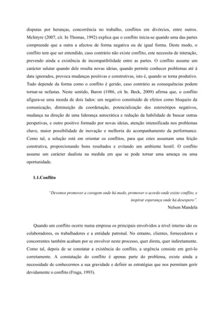 disputas por heranças, concorrência no trabalho, conflitos em divórcios, entre outros.
McIntyre (2007, cit. In Thomas, 1992) explica que o conflito inicia-se quando uma das partes
compreende que a outra a afectou de forma negativa ou de igual forma. Deste modo, o
conflito tem que ser entendido, caso contrário não existe conflito, este necessita de interação,
prevendo ainda a existência de incompatibilidade entre as partes. O conflito assume um
carácter salutar quando dele resulta novas ideias, quando permite conhecer problemas até à
data ignorados, provoca mudanças positivas e construtivas, isto é, quando se torna produtivo.
Tudo depende da forma como o conflito é gerido, caso contrário as consequências podem
tornar-se nefastas. Neste sentido, Baron (1986, cit In. Beck, 2009) afirma que, o conflito
afigura-se uma moeda de dois lados: um negativo constituído de efeitos como bloqueio da
comunicação, diminuição da coordenação, potencialização dos estereótipos negativos,
mudança na direção de uma liderança autocrática e redução da habilidade de buscar outras
perspetivas, e outro positivo formado por novas ideias, atenção intensificada nos problemas
chave, maior possibilidade de inovação e melhoria do acompanhamento da performance.
Como tal, a solução está em orientar os conflitos, para que estes assumam uma feição
construtiva, proporcionando bons resultados e evitando um ambiente hostil. O conflito
assume um carácter dualista na medida em que se pode tornar uma ameaça ou uma
oportunidade.
1.1.Conflito
“Devemos promover a coragem onde há medo, promover o acordo onde existe conflito, e
inspirar esperança onde há desespero”.
Nelson Mandela
Quando um conflito ocorre numa empresa os principais envolvidos a nível interno são os
colaboradores, os trabalhadores e a entidade patronal. No entanto, clientes, fornecedores e
concorrentes também acabam por se envolver neste processo, quer direta, quer indiretamente.
Como tal, depois de se constatar a existência do conflito, a urgência consiste em geri-lo
corretamente. A constatação do conflito é apenas parte do problema, existe ainda a
necessidade de conhecermos a sua gravidade e definir as estratégias que nos permitam gerir
devidamente o conflito (Fraga, 1993).
 