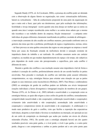 Segundo Handy (1978, cit. In Cavalcanti, 2006), a presença de conflito pode ser detetada
com a observação de alguns fatores na organização, tais como: comunicações deficientes,
lateral ou verticalmente – falta de conhecimento proposital de uma parte da organização do
que a outra está a fazer, quer pelo seu desinteresse, quer pela ocultação das informações;
hostilidade e inveja intergrupal –ocorre quando uma área deseja ser melhor que as outras ou
quando uma área é sempre reconhecida como melhor e as outras áreas sabem que a mesma
não reconhece o seu trabalho dentro da empresa; fricção interpessoal – a antipatia entre
indivíduos de grupos diferentes claramente manifestada em público; escalada de arbitragem –
a intervenção constante do alto escalão em conflitos menores, provocando confronto entre os
gestores das áreas que têm o problema; proliferação de regras e regulamentos, normas, mitos
– tal fator provoca ou uma quebra consciente das regras ou uma paragem na empresa e moral
baixa por causa da frustração oriunda da ineficiência devido à sensação existente de
impotência diante do trabalho a ser realizado. Os conflitos assumem assim um carácter
complexo, na medida em que mudam dependentemente do espaço e do tempo, são subjetivos
pois dependem do modo como são percepcionados e específicos, pois cada conflito é
diferente do outro.
Durante a gestão dos conflitos a sua resolução assume uma importância vital de forma a
conduzir à cessação do conflito, preferencialmente através de um acordo benéfico às partes
envolvidas. Para proceder à resolução do conflito um individuo pode assumir diferentes
comportamentos, ou seja, estratégias básicas para orientar uma situação em que as partes
julgam os seus interesses como inconciliáveis (McIntyre, 2007). Para Dimas e colaboradores
(2005) as estratégias de gestão de conflitos podem ser definidas aos níveis interpessoal
(reações individuais a factos divergentes) e intragrupal (reações de membros de um grupo).
Thomas (1976, cit. In Dimas et al., 2005) defende a assertividade e a cooperação como as
estratégias básicas, as quais dão origem a cinco estilos de gestão de conflitos, nomeadamente:
competitividade (assertividade e não cooperação); colaboração (assertividade e cooperação);
evitamento (não assertividade e não cooperação); acomodação (não assertividade e
cooperação) e compromisso (misto de assertividade e de cooperação). A colaboração é o
modo mais produtivo de gerir o conflito, visto que facilita a exposição das expectativas
individuais, desperta a criatividade e favorece os mediadores na interação, em oposição ao uso
de um estilo de competição ou dominação que acaba por resultar em níveis de eficácia
minorados (Fischer, 1981). De acordo com a estratégia adoptada haverá um dos quatro
resultados possíveis: uma parte ganha, e o rival perde; o rival é que ganha, e a outra parte
perde; chega-se a um compromisso e ambas as partes perdem até a um certo ponto para
 