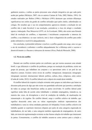 ganharem noutros, e ambas as partes procuram uma solução integrativa em que cada parte
acaba por ganhar (McIntyre, 2007, cita os autores Caetano & Vala, 2002; Rahim, 1991). Os
estudos realizados por Rahim (1986) e McIntyre (1991) destacam que existem diferenças
significativas nos estilos da gestão de conflito utilizados quer pelos chefes, subordinados ou
colegas. De ressaltar que o uso de comportamentos agressivos durante a resolução de um
conflito não é nada favorável à sua resolução, correndo-se o risco de atingir o resultado
oposto e indesejado. Para Moscovici (1975, cit. In Cavalcanti, 2006), não existe uma fórmula
ideal de resolução de conflitos, o importante é inicialmente compreender a natureza do
conflito, a sua dinâmica e as suas variáveis, isto é, fazer o diagnóstico do conflito para então
poder enfrentá-lo e resolvê-lo adequadamente.
Em conclusão, é primordial enfrentar e resolver o conflito quando este surge, uma vez que
o ato de reconhecer e enfrentar o conflito adequadamente faz a diferença entre o sucesso e
desenvolvimento e o fracasso e retrocesso do mesmo (Alves, Paula & Moreschi, 2006).
1.2. Níveis do conflito
Durante um conflito existem partes em confronto, que por norma assumem uma atitude
hostil, o que diferencia o conflito do problema, porque na resolução do problema, existe um
grupo de pessoas, que trabalham em conjunto e se aproximam entre si em prol de um
objectivo comum. Existem vários níveis de conflito: intrapessoal, interpessoal, intragrupal,
intergrupal, nacional, internacional, laboral, político, cultura, ético, religiosos, entre outros
(Cunha & Leitão, 2012). O conflito laboral será o objecto de estudo deste trabalho.
O conflito laboral diz respeito à relação existente entre grupos ou indivíduos que lutam ou
discutem pela posse de algo que não existe em quantidade suficiente que permita a satisfação
de todos ou porque não beneficiam ambas as partes envolvidas. O conflito laboral pode
significar ainda falta de acordo entre trabalhador e entidade empregadora, tratando-se, na
maioria das vezes, de divergências a nível de condições de trabalho, de atualizações de
remuneração e de regalias. Do conflito laboral, surge o conflito coletivo de trabalho, que
significa desacordo entre uma ou várias organizações sindicais representativas dos
trabalhadores e uma ou várias entidades patronais (In Infopédia). Existe conflito colectivo de
trabalho quando se exprimem interesses díspares por parte de uma categoria organizada de
trabalhadores, de um lado, e uma categoria também organizada de empregadores, de outro
lado, em torno de regulamentação existente ou das futuras relações de trabalho que interessam
às partes. Comummente, o conflito de trabalho assume-se como entrave para a criação e
 