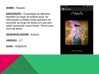 NOME: Filosofia
DESCRIÇÃO: Compilação de diferente
filosófico ao longo da história atual. As
informações contidas neste aplicativo irá
aumentar ao longo do tempo em que eles
estão recebendo novas fontes. Fórum para
troca de ideias.
DESENVOLVEDOR: Andurin
VERSÃO: 3.7
DATA: 13/08/2015
 