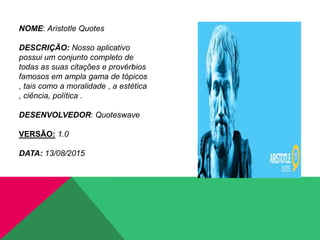 NOME: Aristotle Quotes
DESCRIÇÃO: Nosso aplicativo
possui um conjunto completo de
todas as suas citações e provérbios
famosos em ampla gama de tópicos
, tais como a moralidade , a estética
, ciência, política .
DESENVOLVEDOR: Quoteswave
VERSÃO: 1.0
DATA: 13/08/2015
 