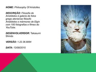 NOME: Philosophy Of Aristotles
DESCRIÇÃO: Filosofia de
Aristóteles é galeria de fotos
grego ateniense filósofo
Aristóteles e mármores de Elgin
com 100 fotografias e filmes do
YouTube.
DESENVOLVERDOR: Takasumi
Shindo
VERSÃO: 1.22.36.8064
DATA: 13/08/2015
 