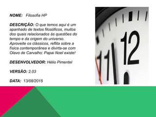NOME: Filosofia HP
DESCRIÇÃO: O que temos aqui é um
apanhado de textos filosóficos, muitos
dos quais relacionados às questões do
tempo e da origem do universo.
Aproveite os clássicos, reflita sobre a
física contemporânea e divirta-se com
Olavo de Carvalho: Papai Noel existe!
DESENVOLVEDOR: Hélio Pimentel
VERSÃO: 2.03
DATA: 13/08/2015
 